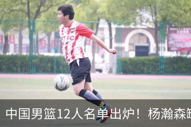 中国男篮12人名单出炉！杨瀚森缺阵 徐昕打首发 崔永熙疑似膝盖受伤